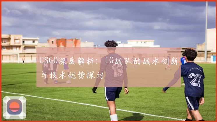 CSGO深度解析：IG战队的战术创新与技术优势探讨