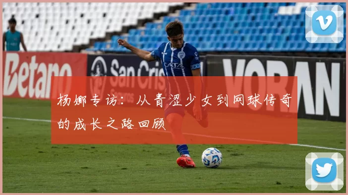 杨娜专访：从青涩少女到网球传奇的成长之路回顾