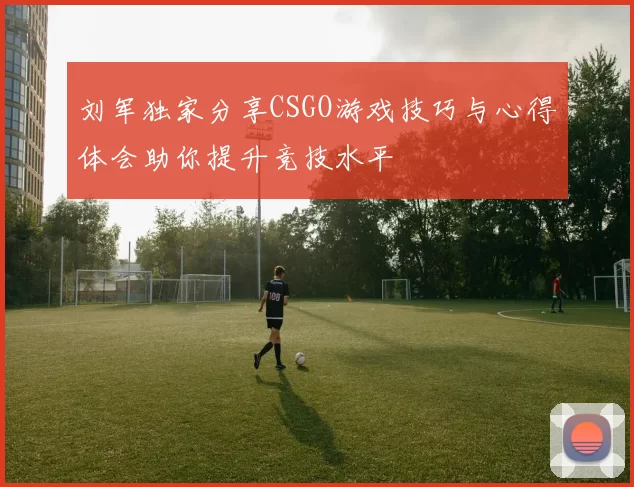 刘军独家分享CSGO游戏技巧与心得体会助你提升竞技水平