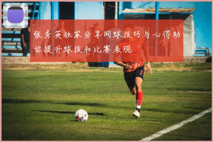 张秀英独家分享网球技巧与心得助你提升球技和比赛表现