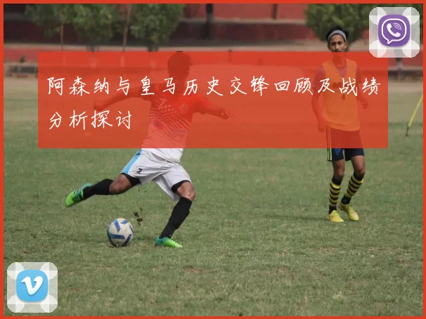 阿森纳与皇马历史交锋回顾及战绩分析探讨