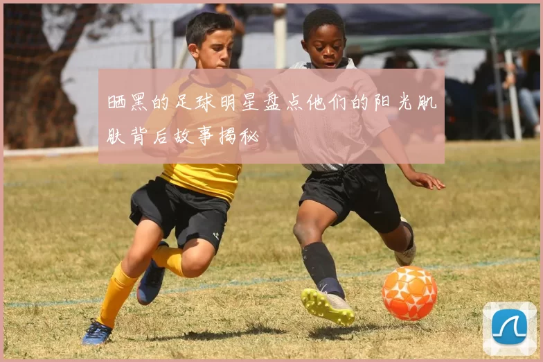 晒黑的足球明星盘点他们的阳光肌肤背后故事揭秘