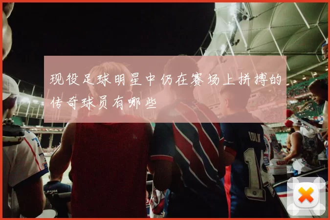 现役足球明星中仍在赛场上拼搏的传奇球员有哪些