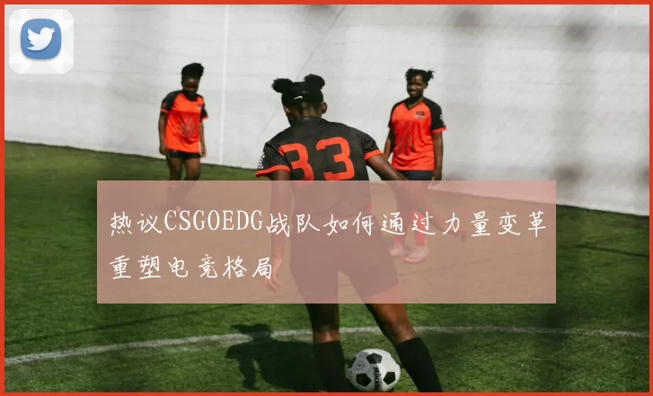 热议CSGOEDG战队如何通过力量变革重塑电竞格局