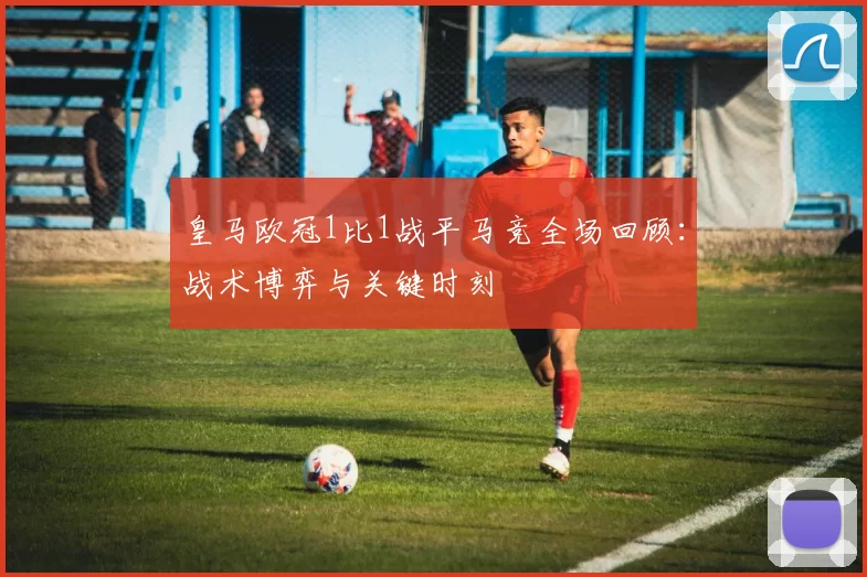 皇马欧冠1比1战平马竞全场回顾：战术博弈与关键时刻