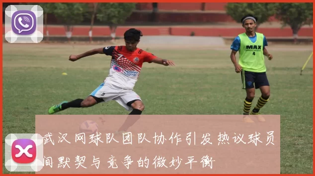 武汉网球队团队协作引发热议球员间默契与竞争的微妙平衡