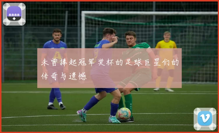 未曾捧起冠军奖杯的足球巨星们的传奇与遗憾