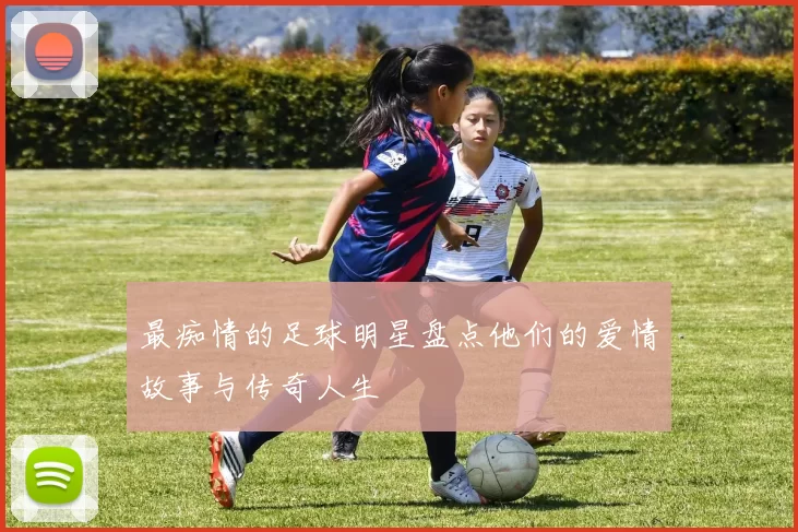 最痴情的足球明星盘点他们的爱情故事与传奇人生