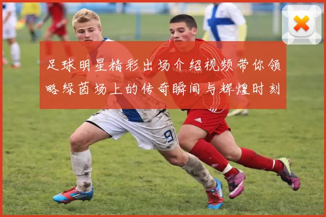 足球明星精彩出场介绍视频带你领略绿茵场上的传奇瞬间与辉煌时刻