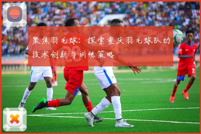 聚焦羽毛球：探索重庆羽毛球队的技术创新与训练策略