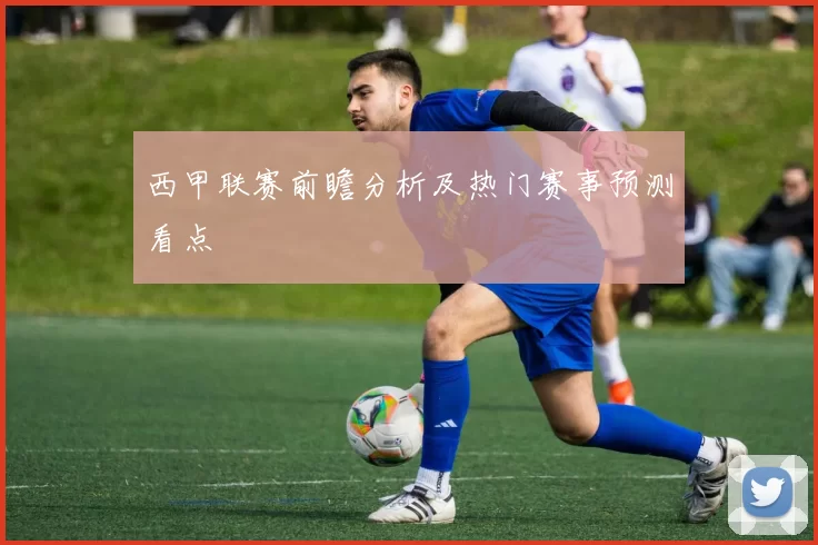 西甲联赛前瞻分析及热门赛事预测看点