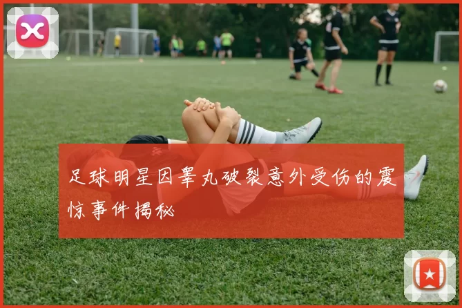 足球明星因睾丸破裂意外受伤的震惊事件揭秘