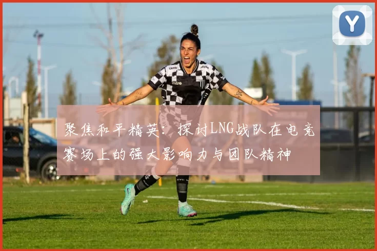 聚焦和平精英：探讨LNG战队在电竞赛场上的强大影响力与团队精神