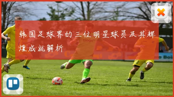 韩国足球界的三位明星球员及其辉煌成就解析