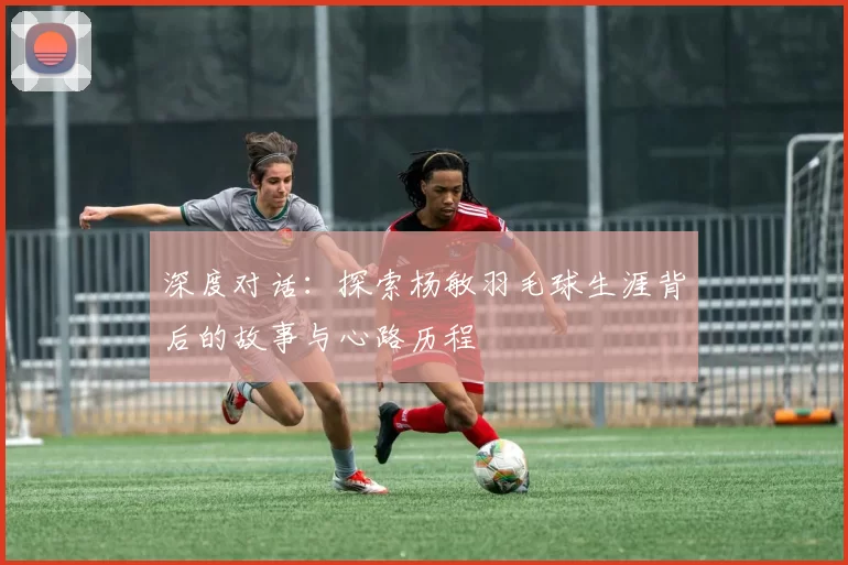 深度对话：探索杨敏羽毛球生涯背后的故事与心路历程