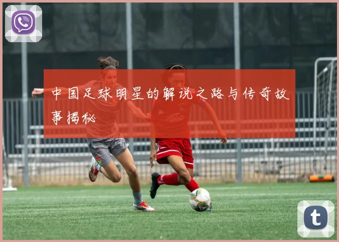 中国足球明星的解说之路与传奇故事揭秘