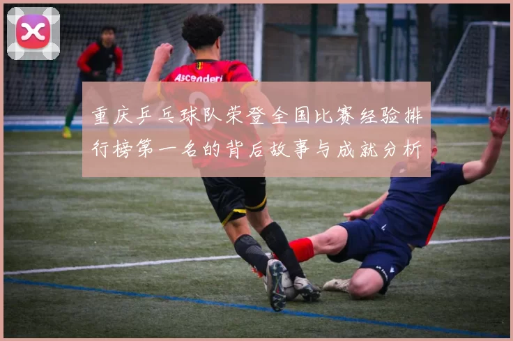 重庆乒乓球队荣登全国比赛经验排行榜第一名的背后故事与成就分析