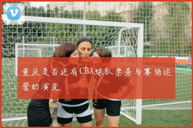 重庆是否还有CBA球队票务与赛场运营的演变