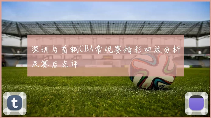 深圳与首钢CBA常规赛精彩回放分析及赛后点评