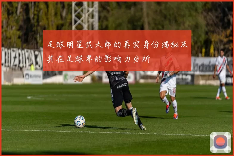 足球明星武大郎的真实身份揭秘及其在足球界的影响力分析