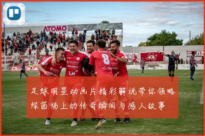 足球明星动画片精彩解说带你领略绿茵场上的传奇瞬间与感人故事
