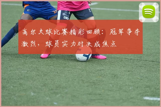 高尔夫球比赛精彩回顾：冠军争夺激烈，球员实力对决成焦点