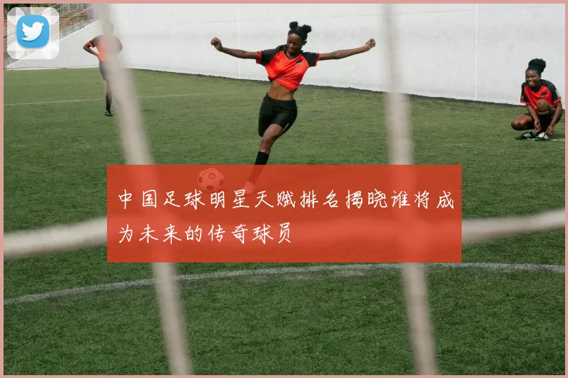 中国足球明星天赋排名揭晓谁将成为未来的传奇球员