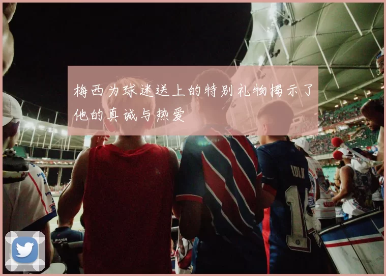 梅西为球迷送上的特别礼物揭示了他的真诚与热爱