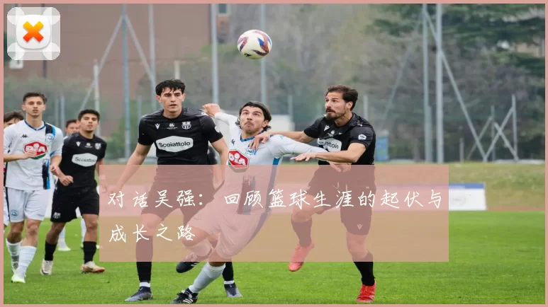 对话吴强：回顾篮球生涯的起伏与成长之路