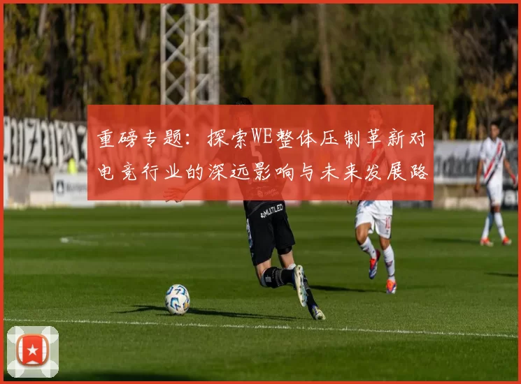 重磅专题：探索WE整体压制革新对电竞行业的深远影响与未来发展路径