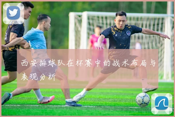 西安排球队在杯赛中的战术布局与表现分析