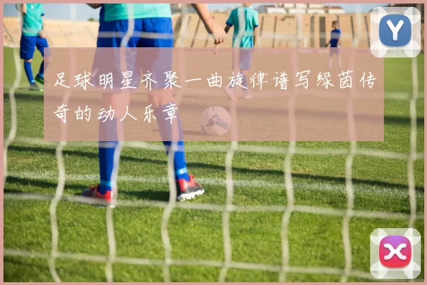 足球明星齐聚一曲旋律谱写绿茵传奇的动人乐章