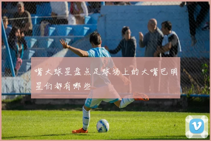 嘴大球星盘点足球场上的大嘴巴明星们都有哪些