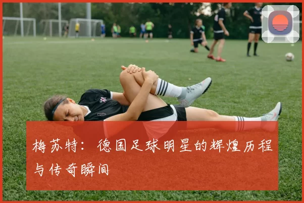 梅苏特：德国足球明星的辉煌历程与传奇瞬间