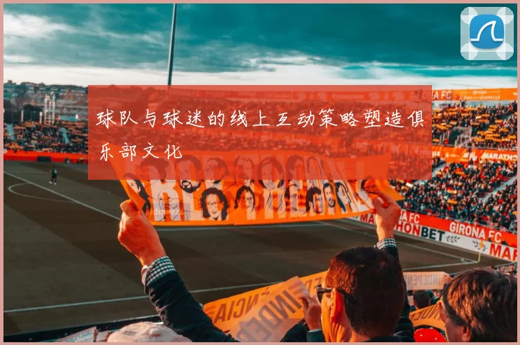 球队与球迷的线上互动策略塑造俱乐部文化