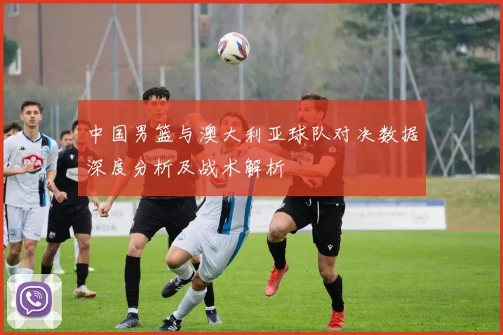 中国男篮与澳大利亚球队对决数据深度分析及战术解析
