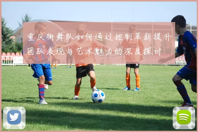 重庆街舞队如何通过控制革新提升团队表现与艺术魅力的深度探讨